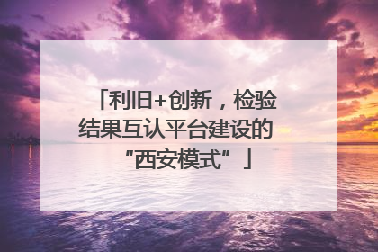 利旧+创新，检验结果互认平台建设的“西安模式”