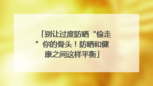 别让过度防晒“偷走”你的骨头！防晒和健康之间这样平衡