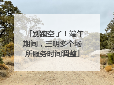 别跑空了！端午期间，三明多个场所服务时间调整