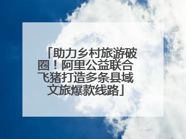 助力乡村旅游破圈！阿里公益联合飞猪打造多条县域文旅爆款线路