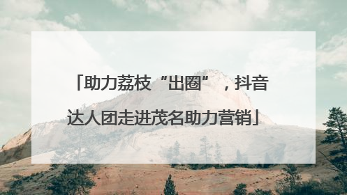 助力荔枝“出圈”，抖音达人团走进茂名助力营销