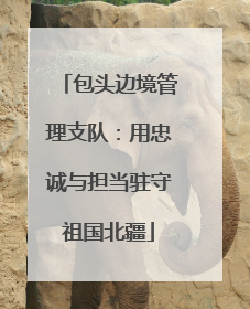 包头边境管理支队：用忠诚与担当驻守祖国北疆