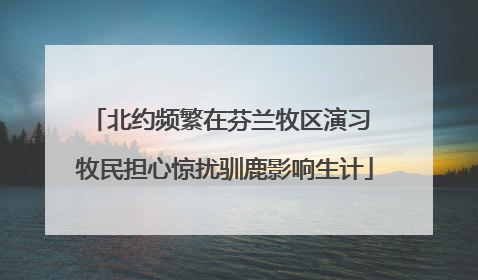 北约频繁在芬兰牧区演习 牧民担心惊扰驯鹿影响生计