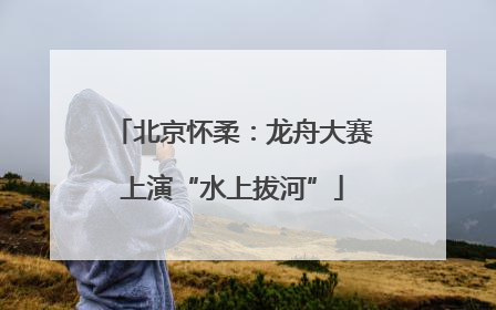北京怀柔：龙舟大赛上演“水上拔河”