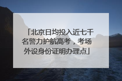 北京日均投入近七千名警力护航高考，考场外设身份证明办理点