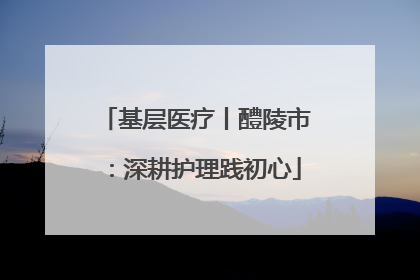 基层医疗丨醴陵市：深耕护理践初心