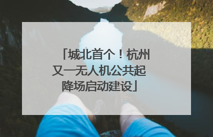 城北首个！杭州又一无人机公共起降场启动建设