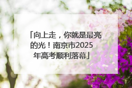 向上走，你就是最亮的光！南京市2025年高考顺利落幕