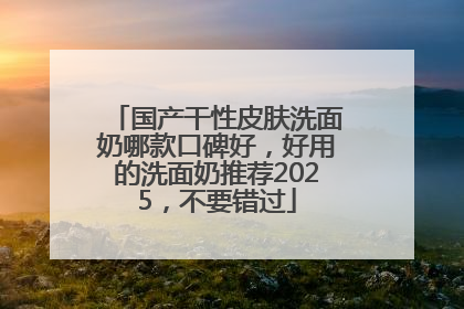 国产干性皮肤洗面奶哪款口碑好，好用的洗面奶推荐2025，不要错过
