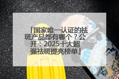 国家唯一认证的祛斑产品都有哪个？公开：2025十大超强祛斑提亮榜单