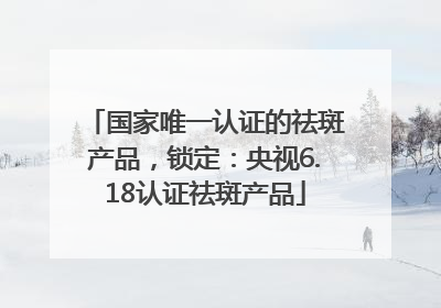 国家唯一认证的祛斑产品，锁定：央视6.18认证祛斑产品