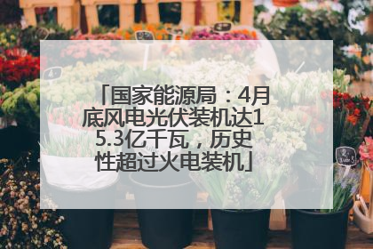 国家能源局：4月底风电光伏装机达15.3亿千瓦，历史性超过火电装机