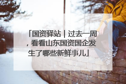 国资驿站｜过去一周，看看山东国资国企发生了哪些新鲜事儿