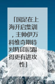 国足在上海开启集训，主帅伊万科维奇期待对阵印尼踢得更有进攻性