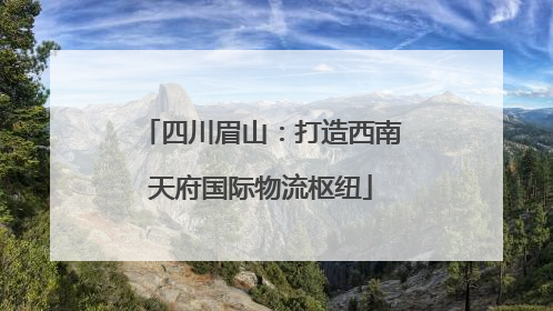 四川眉山：打造西南天府国际物流枢纽