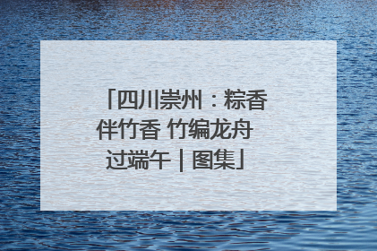 四川崇州：粽香伴竹香 竹编龙舟过端午｜图集