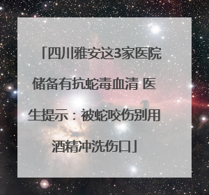 四川雅安这3家医院储备有抗蛇毒血清 医生提示：被蛇咬伤别用酒精冲洗伤口