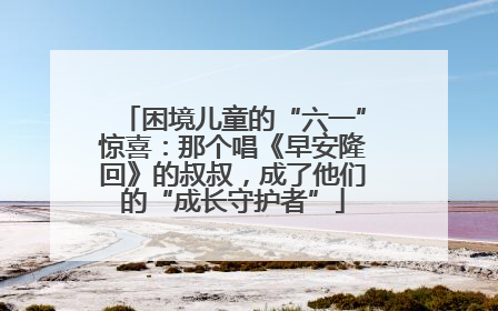 困境儿童的“六一”惊喜：那个唱《早安隆回》的叔叔，成了他们的“成长守护者”