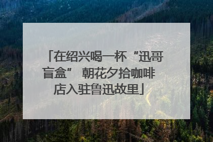 在绍兴喝一杯“迅哥盲盒” 朝花夕拾咖啡店入驻鲁迅故里