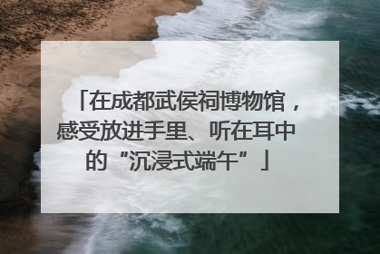 在成都武侯祠博物馆，感受放进手里、听在耳中的“沉浸式端午”