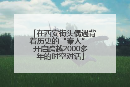 在西安街头偶遇背着历史的“秦人” 开启跨越2000多年的时空对话