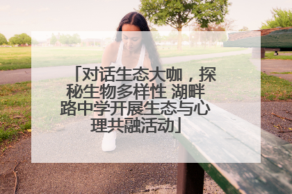 对话生态大咖，探秘生物多样性 湖畔路中学开展生态与心理共融活动