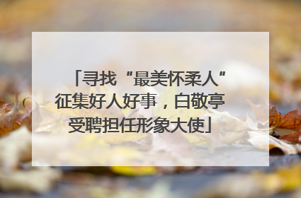 寻找“最美怀柔人”征集好人好事，白敬亭受聘担任形象大使