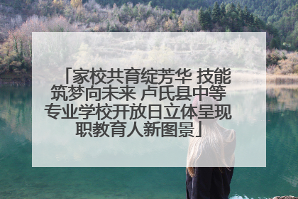 家校共育绽芳华 技能筑梦向未来 卢氏县中等专业学校开放日立体呈现职教育人新图景