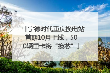宁德时代重庆换电站首期10月上线，500辆重卡将“换芯”