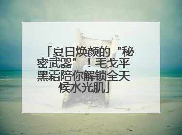 夏日焕颜的“秘密武器”！毛戈平黑霜陪你解锁全天候水光肌