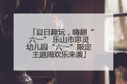 夏日趣玩，嗨翻“六一” 乐山市惠灵幼儿园“六一”限定主题周欢乐来袭