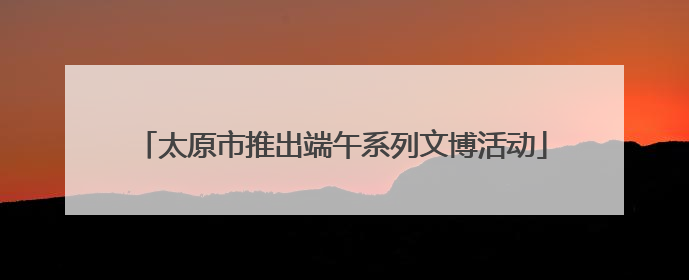 太原市推出端午系列文博活动