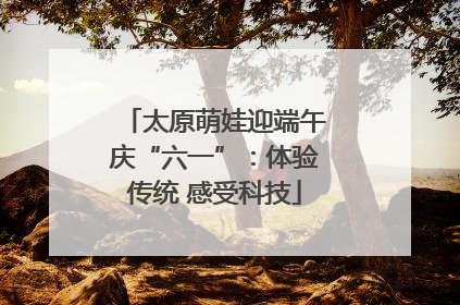 太原萌娃迎端午庆“六一”：体验传统 感受科技