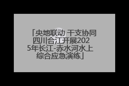 央地联动 干支协同 四川合江开展2025年长江-赤水河水上综合应急演练