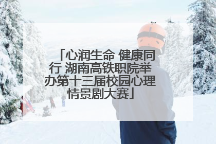心润生命 健康同行 湖南高铁职院举办第十三届校园心理情景剧大赛