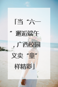 当“六一”邂逅端午，广西校园义卖“童”样精彩
