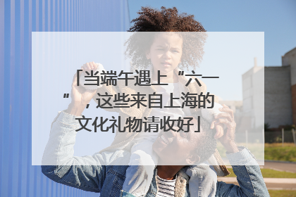 当端午遇上“六一”，这些来自上海的文化礼物请收好