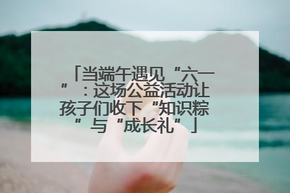 当端午遇见“六一”：这场公益活动让孩子们收下“知识粽”与“成长礼”
