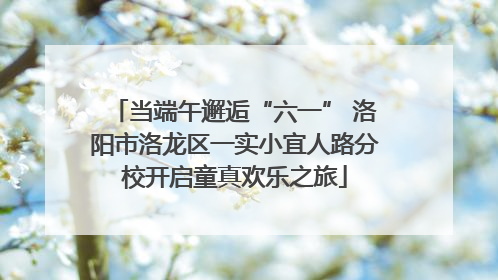 当端午邂逅“六一” 洛阳市洛龙区一实小宜人路分校开启童真欢乐之旅