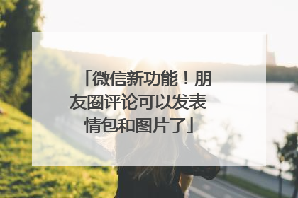 微信新功能！朋友圈评论可以发表情包和图片了