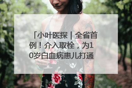 小叶医探｜全省首例！介入取栓，为10岁白血病患儿打通生命之“脉”