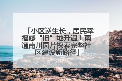 小区逆生长，居民幸福感“旧”地升温！南通南川园片探索完整社区建设新路径