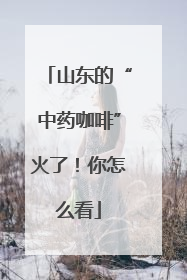 山东的“中药咖啡”火了！你怎么看