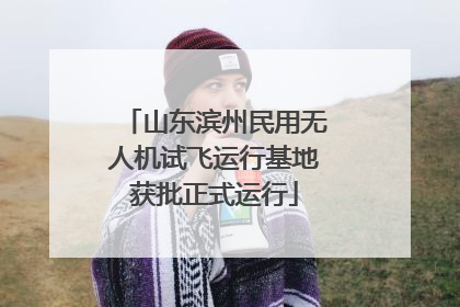 山东滨州民用无人机试飞运行基地获批正式运行