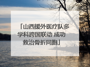 山西援外医疗队多学科跨国联动 成功救治骨折同胞