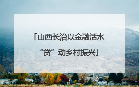 山西长治以金融活水“贷”动乡村振兴