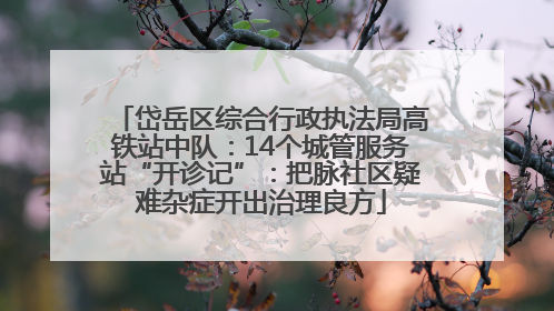 岱岳区综合行政执法局高铁站中队：14个城管服务站“开诊记”：把脉社区疑难杂症开出治理良方