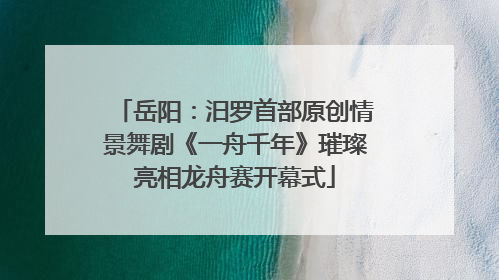 岳阳：汨罗首部原创情景舞剧《一舟千年》璀璨亮相龙舟赛开幕式
