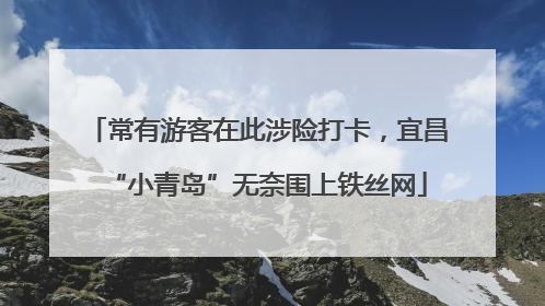 常有游客在此涉险打卡，宜昌“小青岛”无奈围上铁丝网