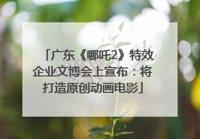 广东《哪吒2》特效企业文博会上宣布：将打造原创动画电影